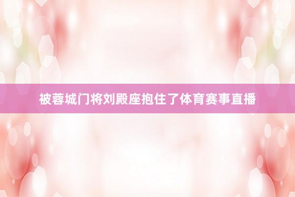 被蓉城门将刘殿座抱住了体育赛事直播