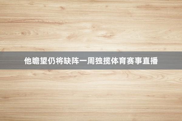 他瞻望仍将缺阵一周独揽体育赛事直播
