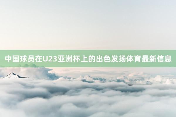中国球员在U23亚洲杯上的出色发扬体育最新信息