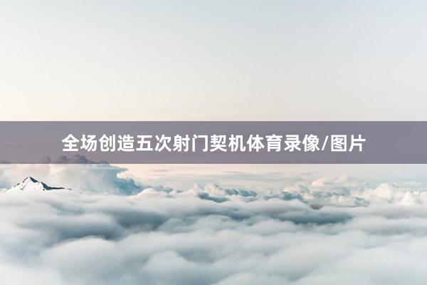 全场创造五次射门契机体育录像/图片