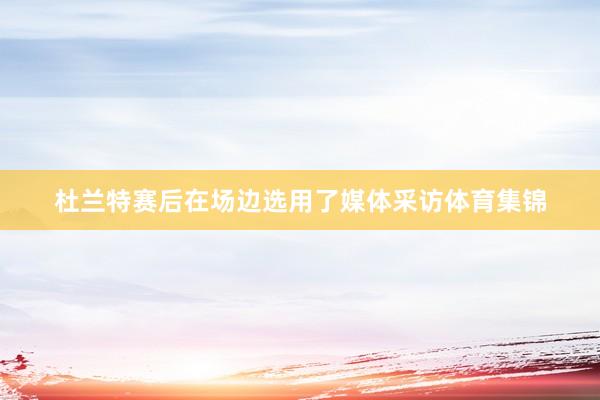 杜兰特赛后在场边选用了媒体采访体育集锦