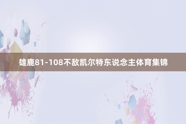 雄鹿81-108不敌凯尔特东说念主体育集锦