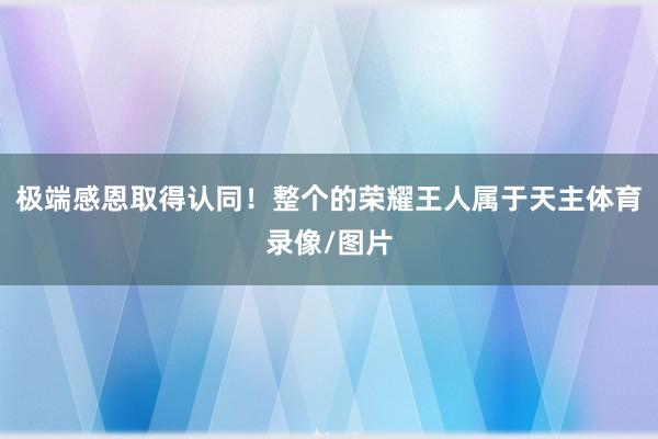 极端感恩取得认同！整个的荣耀王人属于天主体育录像/图片