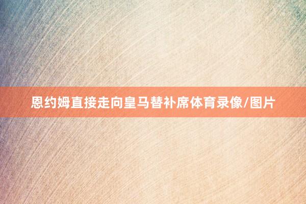 恩约姆直接走向皇马替补席体育录像/图片
