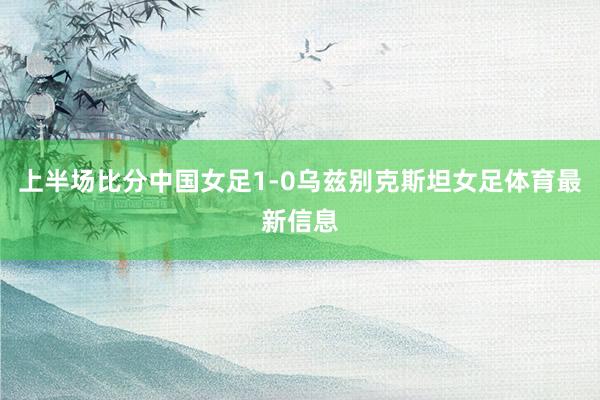 上半场比分中国女足1-0乌兹别克斯坦女足体育最新信息