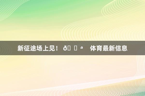 新征途场上见！ 💪    体育最新信息