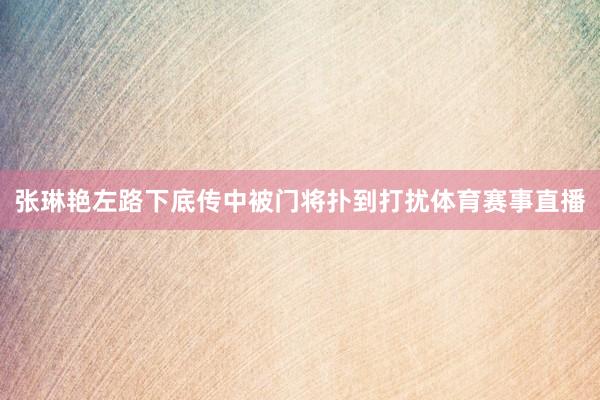 张琳艳左路下底传中被门将扑到打扰体育赛事直播