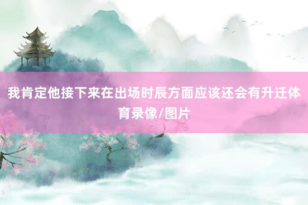 我肯定他接下来在出场时辰方面应该还会有升迁体育录像/图片