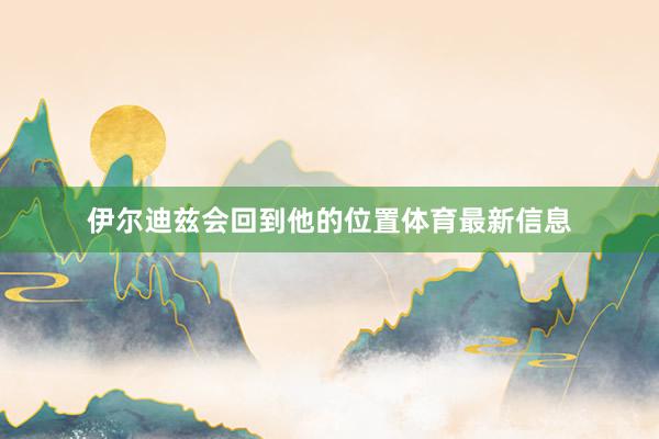 伊尔迪兹会回到他的位置体育最新信息