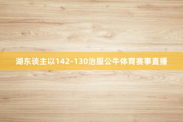 湖东谈主以142-130治服公牛体育赛事直播