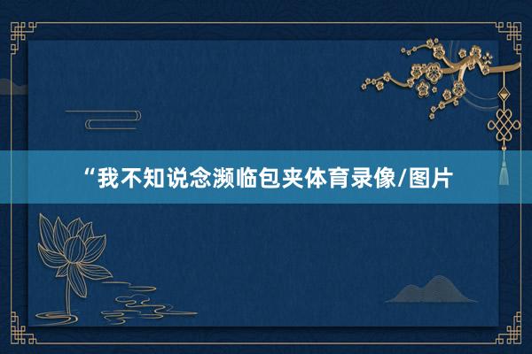 “我不知说念濒临包夹体育录像/图片