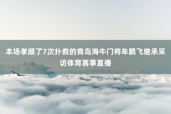 本场孝顺了7次扑救的青岛海牛门将牟鹏飞继承采访体育赛事直播