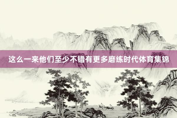 这么一来他们至少不错有更多磨练时代体育集锦
