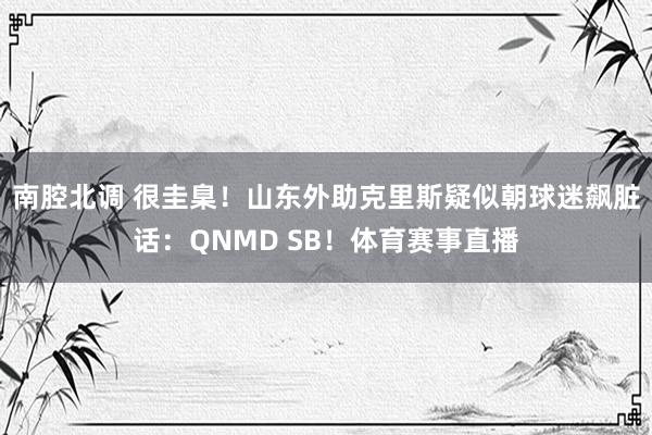 南腔北调 很圭臬！山东外助克里斯疑似朝球迷飙脏话：QNMD SB！体育赛事直播