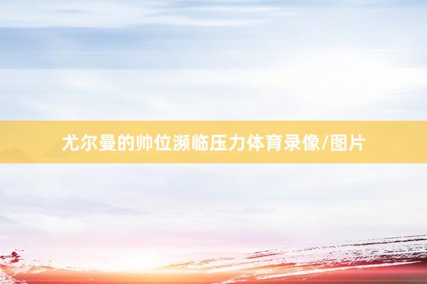 尤尔曼的帅位濒临压力体育录像/图片