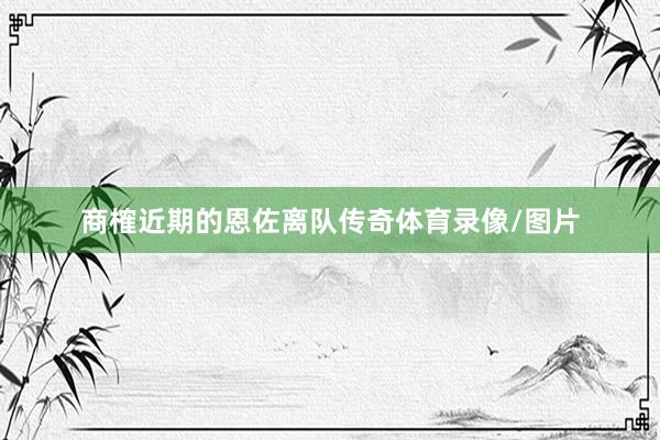 商榷近期的恩佐离队传奇体育录像/图片