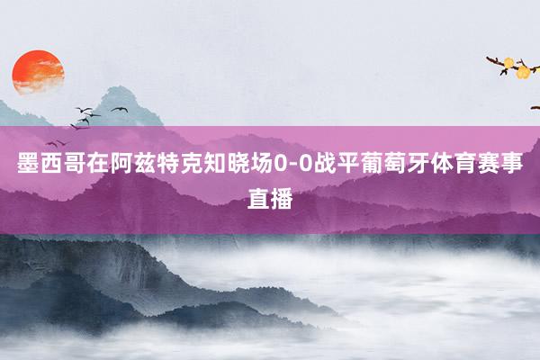 墨西哥在阿兹特克知晓场0-0战平葡萄牙体育赛事直播