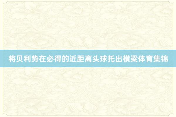 将贝利势在必得的近距离头球托出横梁体育集锦