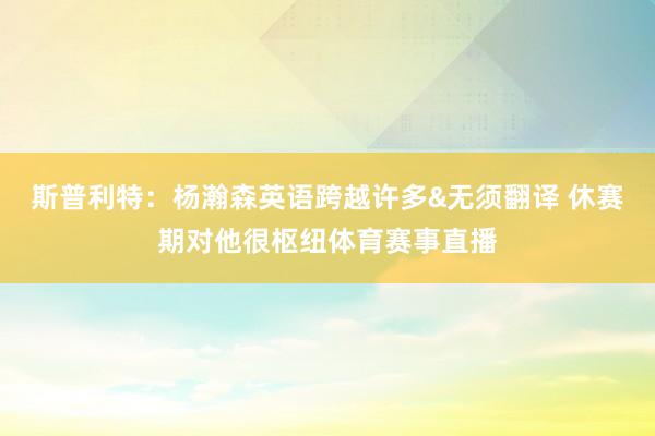 斯普利特：杨瀚森英语跨越许多&无须翻译 休赛期对他很枢纽体育赛事直播