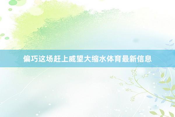 偏巧这场赶上威望大缩水体育最新信息