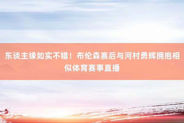 东谈主缘如实不错！布伦森赛后与河村勇辉拥抱相似体育赛事直播