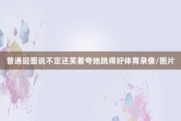 普通迎面说不定还笑着夸她跳得好体育录像/图片