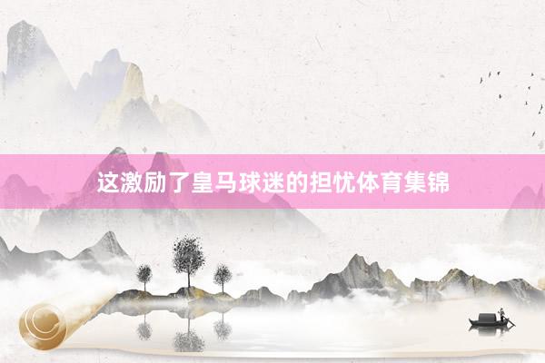 这激励了皇马球迷的担忧体育集锦