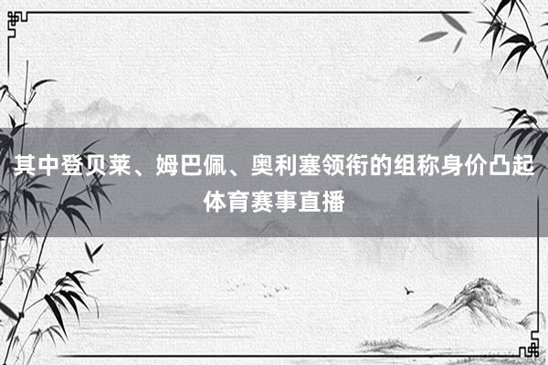 其中登贝莱、姆巴佩、奥利塞领衔的组称身价凸起体育赛事直播