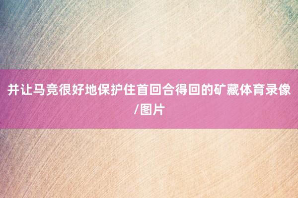 并让马竞很好地保护住首回合得回的矿藏体育录像/图片