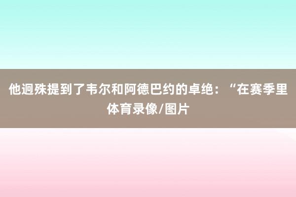 他迥殊提到了韦尔和阿德巴约的卓绝:“在赛季里体育录像/图片
