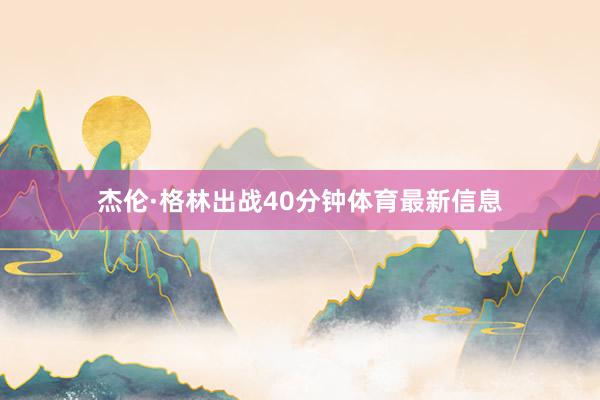杰伦·格林出战40分钟体育最新信息