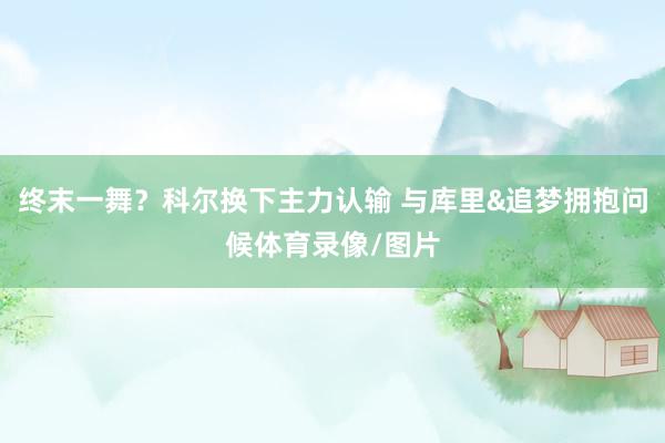 终末一舞？科尔换下主力认输 与库里&追梦拥抱问候体育录像/图片