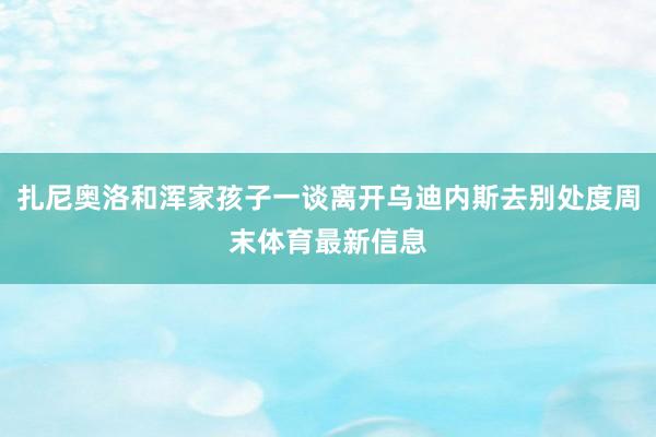 扎尼奥洛和浑家孩子一谈离开乌迪内斯去别处度周末体育最新信息