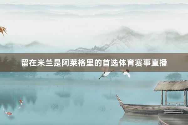 留在米兰是阿莱格里的首选体育赛事直播
