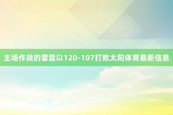 主场作战的雷霆以120-107打败太阳体育最新信息