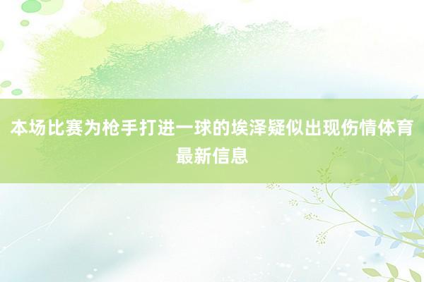 本场比赛为枪手打进一球的埃泽疑似出现伤情体育最新信息