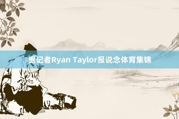据记者Ryan Taylor报说念体育集锦