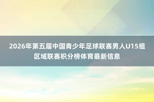 2026年第五届中国青少年足球联赛男人U15组区域联赛积分榜体育最新信息