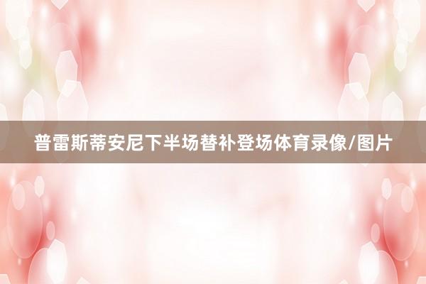 普雷斯蒂安尼下半场替补登场体育录像/图片