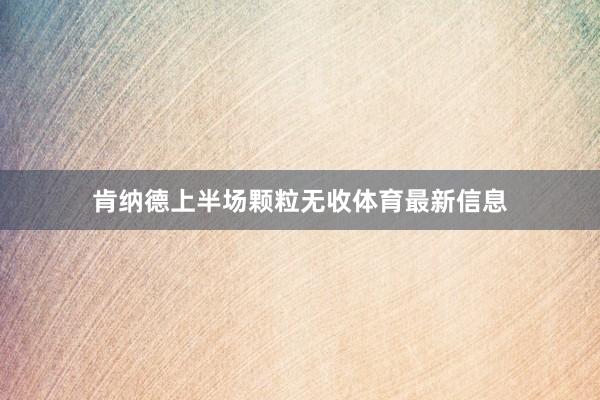 肯纳德上半场颗粒无收体育最新信息