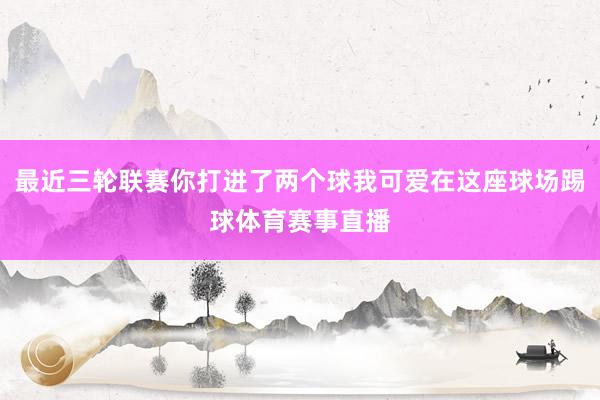 最近三轮联赛你打进了两个球我可爱在这座球场踢球体育赛事直播