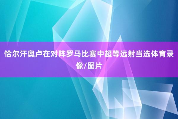 恰尔汗奥卢在对阵罗马比赛中超等远射当选体育录像/图片