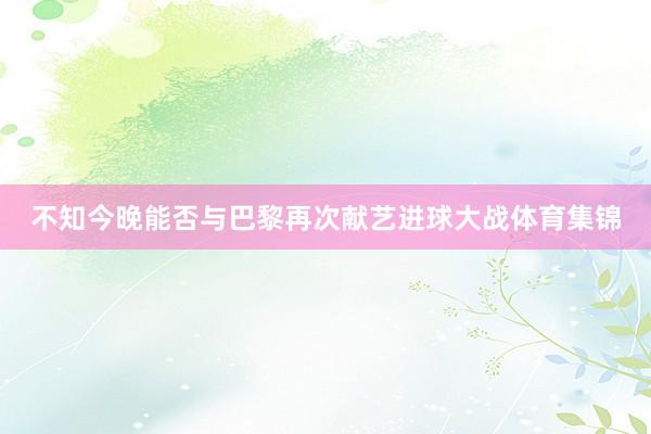 不知今晚能否与巴黎再次献艺进球大战体育集锦