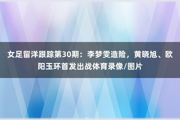 女足留洋跟踪第30期：李梦雯造险，黄晓旭、欧阳玉环首发出战体育录像/图片