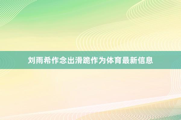 刘雨希作念出滑跪作为体育最新信息