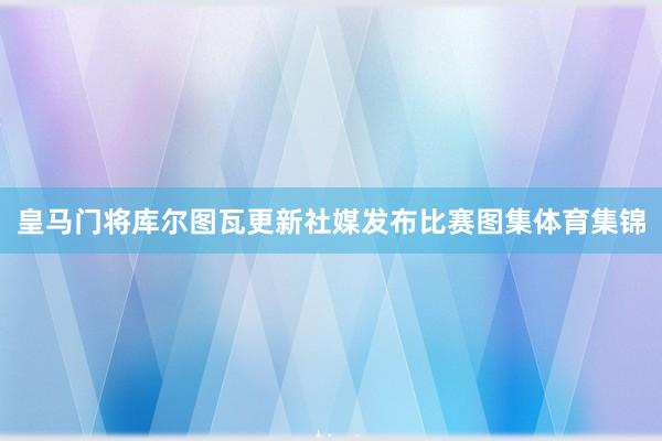 皇马门将库尔图瓦更新社媒发布比赛图集体育集锦