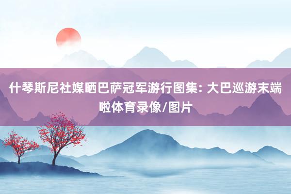 什琴斯尼社媒晒巴萨冠军游行图集: 大巴巡游末端啦体育录像/图片