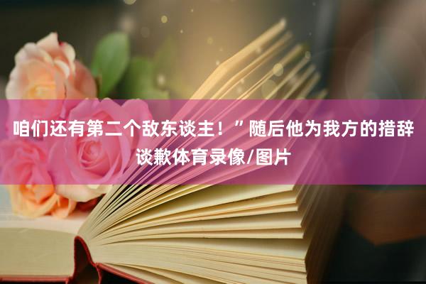咱们还有第二个敌东谈主！”随后他为我方的措辞谈歉体育录像/图片