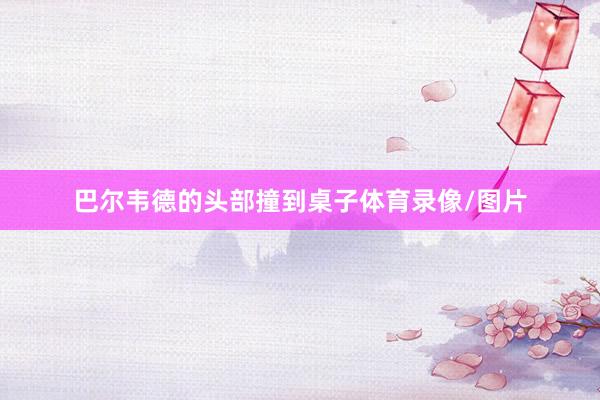巴尔韦德的头部撞到桌子体育录像/图片