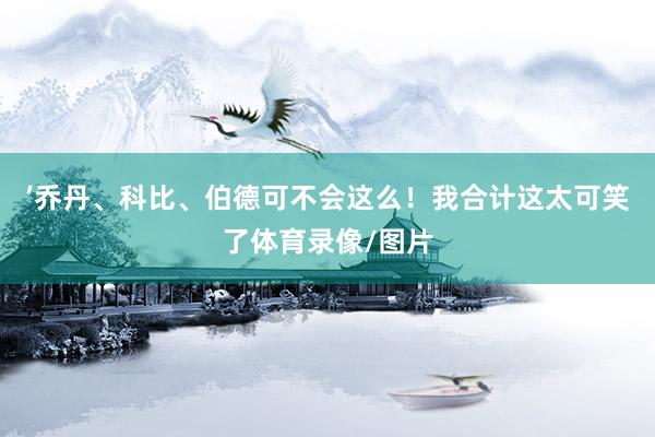 ’乔丹、科比、伯德可不会这么！我合计这太可笑了体育录像/图片